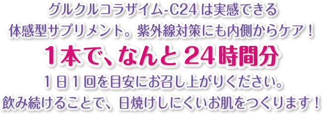 グルクルコラザイム-C24は実感できる体感型サプリメント。紫外線対策にも内側からケア!1本で、なんと24時間分1日1回を目安にお召し上がりください。飲み続けることで、日焼けしにくいお肌をつくります!